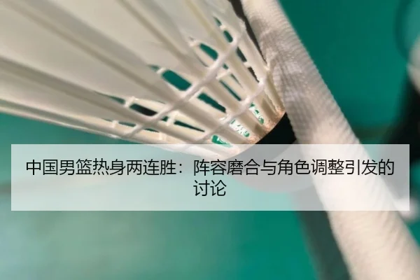 中国男篮热身两连胜：阵容磨合与角色调整引发的讨论